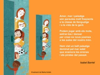 Amor, mar i paisatge
                               són paraules molt freqüents
                               a la classe de llenguatge
                               i a la vida de la gent.

                               Podem jugar amb els mots,
                               estirar-los i dansar
                               per crear-ne nous poemes
                               a les aules del nostre món.

                               Hem vist un bell paisatge
                               dominat pel mar salat
                               que enamora les sirenes
                               i els pirates del passat.


                                                Isabel Barriel


Il·lustració de Marta Antelo
 
