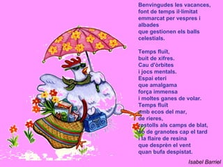 Benvingudes les vacances,
font de temps il·limitat
emmarcat per vespres i
albades
que gestionen els balls
celestials.

Temps fluït,
buit de xifres.
Cau d'òrbites
i jocs mentals.
Espai eteri
que amalgama
força immensa
i moltes ganes de volar.
Temps fluït
amb ecos del mar,
de rieres,
rostolls als camps de blat,
so de granotes cap el tard
i la flaire de resina
que desprèn el vent
quan bufa despistat.
                   Isabel Barriel
 