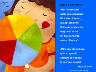 DIÀLEG ESTIUENC
-Mai ho havia fet
calor com enguany!
Dins d’un forn així,
qui pot respirar?
Si inclús avui es pot
fregir en l’asfalt
un bou senceret
sense oli ni sal!


-Mira que ets pallissa,
quin exagerat!
Sempre se t’oblida
la de l’any passat!
                     Marc Granell
        Il·lustració d’Anette Heiberg
 