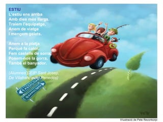 ESTIU
L’estiu ens arriba
Amb dies més llargs.
Traiem l’equipatge,
Anem de viatge
I mengem gelats.

Anem a la platja
Perquè fa calor.
Fem castells de sorra,
Posem-nos la gorra,
També el banyador.

(Alumnes CEIP Sant Josep,
De Vilafranca del Penedès)




                             Il·lustració de Pete Revonkorpi
 