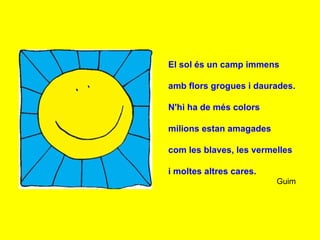 El sol és un camp immens

amb flors grogues i daurades.

N'hi ha de més colors

milions estan amagades

com les blaves, les vermelles

i moltes altres cares.
                         Guim
 