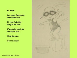 EL MAR

       Les ones fan sonar
       la veu del mar.

       El vent fa ballar
       l'aigua del mar.

       L'aigua fa caminar
       la sal del mar.

       Vida de mar.

       Carme Ricart




Il·lustració d’Ana Torrents
 