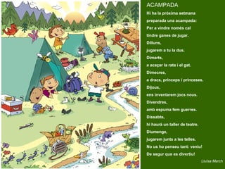 ACAMPADA
Hi ha la pròxima setmana
preparada una acampada:
Per a vindre només cal
tindre ganes de jugar.
Dilluns,
jugarem a tu la dus.
Dimarts,
a acaçar la rata i el gat.
Dimecres,
a dracs, prínceps i princeses.
Dijous,
ens inventarem jocs nous.
Divendres,
amb espuma fem guerres.
Dissabte,
hi haurà un taller de teatre.
Diumenge,
jugarem junts a les telles.
No us ho penseu tant: veniu!
De segur que es divertiu!
                                Lluïsa March
 