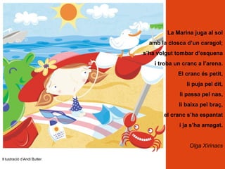 La Marina juga al sol
                               amb la closca d’un caragol;
                             s’ha volgut tombar d’esquena
                                 i troba un cranc a l’arena.
                                          El cranc és petit,
                                             li puja pel dit,
                                          li passa pel nas,
                                          li baixa pel braç,
                                    el cranc s’ha espantat
                                          i ja s’ha amagat.


                                              Olga Xirinacs

Il·lustració d’Andi Butler
 
