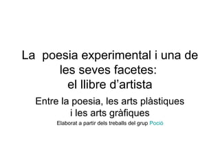 La poesia experimental i una de
les seves facetes:
el llibre d’artista
Entre la poesia, les arts plàstiques
i les arts gràfiques
Elaborat a partir dels treballs del grup Poció
 