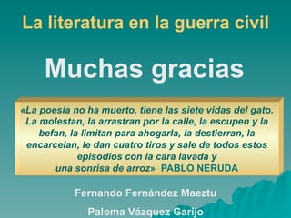 La literatura en la guerra civil

     Muchas gracias
«La poesía no ha muerto, tiene las siete vidas del gato.
 La molestan, la arrastran por la calle, la escupen y la
    befan, la limitan para ahogarla, la destierran, la
 encarcelan, le dan cuatro tiros y sale de todos estos
             episodios con la cara lavada y
       una sonrisa de arroz» PABLO NERUDA

            Fernando Fernández Maeztu
              Paloma Vázquez Garijo
 