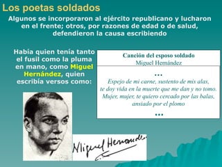 Los poetas soldados
 Algunos se incorporaron al ejército republicano y lucharon
    en el frente; otros, por razones de edad o de salud,
              defendieron la causa escribiendo

  Había quien tenía tanto
                                     Canción del esposo soldado
   el fusil como la pluma
                                         Miguel Hernández
  en mano, como Miguel
      Hernández, quien                           …
   escribía versos como:        Espejo de mi carne, sustento de mis alas,
                            te doy vida en la muerte que me dan y no tomo.
                             Mujer, mujer, te quiero cercado por las balas,
                                         ansiado por el plomo
                                                 …
 