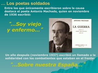… Los poetas soldados
 Entre los que únicamente escribieron sobre la causa
 destaca el poeta Antonio Machado, quien en noviembre
 de 1936 escribió:


   …Soy viejo
  y enfermo…




 Un año después (noviembre 1937) escribió un llamado a la
 solidaridad con los combatientes que estaban en el frente:

     …Sobre nuestra España…
 