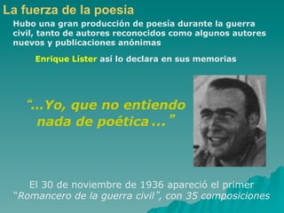 La fuerza de la poesía
 Hubo una gran producción de poesía durante la guerra
 civil, tanto de autores reconocidos como algunos autores
 nuevos y publicaciones anónimas

     Enrique Líster así lo declara en sus memorias




    …Yo, que no entiendo
    nada de poética …



    El 30 de noviembre de 1936 apareció el primer
  Romancero de la guerra civil , con 35 composiciones
 