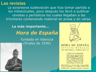 Las revistas
   La sorpresiva sublevación que hizo tomar partido a
    los intelectuales, poco después los llevó a publicar
       revistas y periódicos los cuales llegaban a las
  trincheras conteniendo material en prosa y en verso.

     La más importante…

        Hora de España
           fundada en Valencia
             (finales de 1936)
 