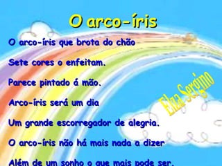 O   arco-íris O arco-íris que brota do chão  Sete cores o enfeitam. Parece pintado á mão. Arco-íris será um dia Um grande escorregador de alegria. O arco-íris não há mais nada a dizer Além de um sonho o que mais pode ser. Elza Sergino 