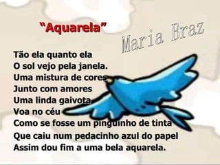“ Aquarela” Tão ela quanto ela O sol vejo pela janela. Uma mistura de cores Junto com amores Uma linda gaivota  Voa no céu Como se fosse um pinguinho de tinta  Que caiu num pedacinho azul do papel   Assim dou fim a uma bela aquarela. Maria Braz 