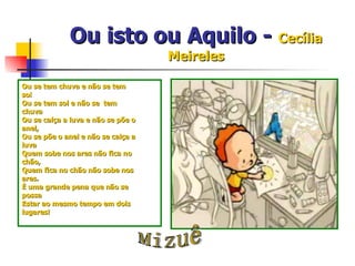 Ou isto ou Aquilo -  Cecília Meireles Ou se tem chuva e não se tem sol Ou se tem sol e não se  tem chuva Ou se calça a luva e não se põe o anel, Ou se põe o anel e não se calça a luva Quem sobe nos ares não fica no chão, Quem fica no chão não sobe nos ares. È uma grande pena que não se possa Estar ao mesmo tempo em dois lugares! Mizuê 