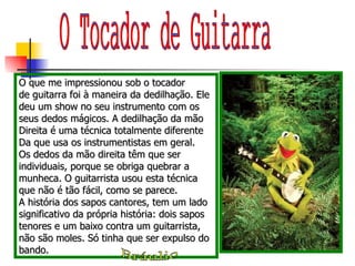 O que me impressionou sob o tocador de guitarra foi à maneira da dedilhação. Ele deu um show no seu instrumento com os seus dedos mágicos. A dedilhação da mão Direita é uma técnica totalmente diferente Da que usa os instrumentistas em geral. Os dedos da mão direita têm que ser individuais, porque se obriga quebrar a munheca. O guitarrista usou esta técnica que não é tão fácil, como se parece.  A história dos sapos cantores, tem um lado significativo da própria história: dois sapos tenores e um baixo contra um guitarrista, não são moles. Só tinha que ser expulso do bando. O Tocador de Guitarra Bráulio 