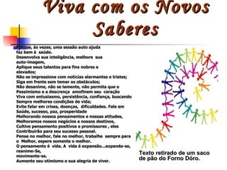 Viva com os Novos Saberes Porque, às vezes, uma sessão auto ajuda faz bem à  saúde. Desenvolva sua inteligência, melhore  sua  auto-imagem,  Aplique seus talentos para fins nobres e elevados; Não se impressione com notícias alarmantes e tristes; Siga em frente sem temer os obstáculos; Não desanime, não se lamente, não permita que o Pessimismo e a descrença  amofinem seu  coração Viva com entusiasmo, persistência, confiança, buscando Sempre melhores condições de vida; Evite falar em crises, doenças,  dificuldades. Fale em Saúde, sucesso, paz, prosperidade Melhorando nossos pensamentos e nossas atitudes, Melhoramos nossos negócios e nossos destinos, Cultive pensamento positivos e promissores , eles Contribuirão para seu sucesso pessoal. Pense no melhor, fale no melhor, trabalhe  sempre para o  Melhor, espere somente o melhor. O pensamento é  vida. A  vida é expansão...expanda-se, reanime-Se, movimente-se. Aumente seu otimismo e sua alegria de viver.  Texto retirado de um saco de pão do Forno Dóro. 