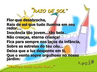 “ RAIO DE SOL” Flor que desabrocha, Raio de sol que tudo ilumina em seu redor.... Inocência tão jovem...tão bela.. Não cresças, eterna criança! Fica para sempre nos laços da infância, Sobre as estrelas do teu céu... Deixa que a luz desponte em ti, Que o vento sopre orgulhoso no nosso jardim: “ Nasceu uma nova flor...” Lycia 