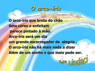 O arco-íris O arco-íris que brota do chão  Sete cores o enfeitam parece pintado á mão. Arco-íris será um dia  um grande escorregador de  alegria . O arco-íris não há mais nada a dizer Além de um sonho o que mais pode ser. Mª Lindaci 