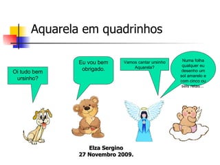   Aquarela   em quadrinhos Oi tudo bem ursinho? Eu vou bem obrigado. Vamos cantar ursinho Aquarela? Numa folha qualquer eu desenho um sol amarelo e com cinco ou seis retas...  Elza Sergino 27 Novembro 2009. 
