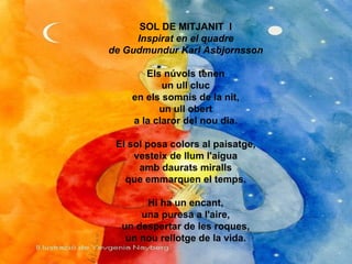 SOL DE MITJANIT  I Inspirat en el quadre de Gudmundur Karl Asbjornsson Els núvols tenen un ull cluc en els somnis de la nit, un ull obert a la claror del nou dia. El sol posa colors al paisatge, vesteix de llum l'aigua amb daurats miralls que emmarquen el temps. Hi ha un encant, una puresa a l'aire, un despertar de les roques, un nou rellotge de la vida. 