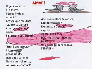 Hoje ao acordar Vi alguém, Pessoa linda e especial, Pessoa que me disse: -Quero-te , amar! Amar como nunca amei, E nunca te vou largar! Pensei eu: “ Isto é um sonho, Isto é um pensamento, Não pode ser ele! Nunca pensei  nisto,  vou mas é acordar!” Abri meus olhos teimosos, Quem estava lá? Ele, pessoa única e especial Agora  és só meu! N ão me largues, não me fujas! Vou amar-te para todo o SEMPRE! 