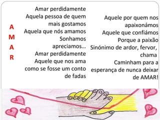 Amar perdidamente Aquela pessoa de quem mais gostamos Aquela que nós amamos Sonhamos apreciamos… Amar perdidamente Aquele que nos ama como se fosse um conto de fadas Aquele por quem nos apaixonámos Aquele que confiámos Porque a paixão Sinónimo de ardor, fervor,  chama  Caminham para a esperança de nunca deixar de AMAR! 