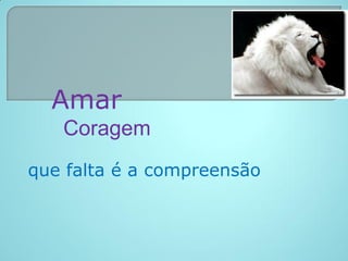 Amar
   Coragem
que falta é a compreensão
 