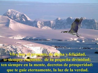 Vive hoy el presente, de dicha y felicidad,
  se siempre consiente, de tu pequeña divinidad;
ten siempre en la mente, decretos de prosperidad:
    que te guie eternamente, la luz de la verdad.
 