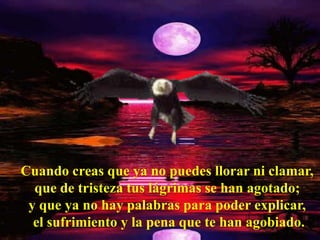 Cuando creas que ya no puedes llorar ni clamar,
  que de tristeza tus lágrimas se han agotado;
 y que ya no hay palabras para poder explicar,
  el sufrimiento y la pena que te han agobiado.
 
