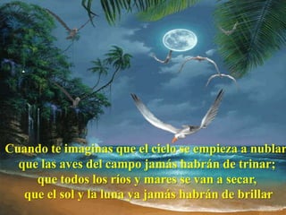 Cuando te imaginas que el cielo se empieza a nublar,
  que las aves del campo jamás habrán de trinar;
     que todos los ríos y mares se van a secar,
   que el sol y la luna ya jamás habrán de brillar
 
