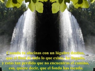 Cuando tu alucinas con un lúgubre destino,
   que el final de todo lo que existe, ha llegado,
y estas tan perdido que no encuentras el camino,
    eso, quiere decir, que el fondo has tocado.
 