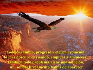 Todo es cambio, progreso y eterna evolución,
lo mas obscuro es cuando, empieza a amanecer;
   también todo problema, tiene una solución,
    un sol del firmamento habrá de aparecer
 