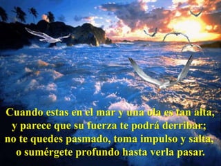 Cuando estas en el mar y una ola es tan alta,
 y parece que su fuerza te podrá derribar;
no te quedes pasmado, toma impulso y salta,
  o sumérgete profundo hasta verla pasar.
 