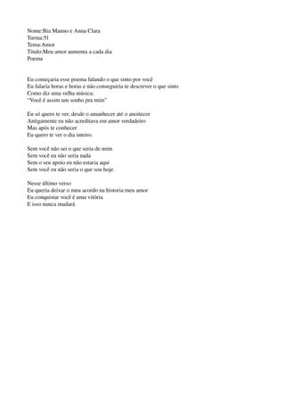 Nome:Bia Manno e Anna Clara
Turma:51
Tema:Amor 
Titulo:Meu amor aumenta a cada dia
Poema
 
Eu começaria esse poema falando o que sinto por você
Eu falaria horas e horas e não conseguiria te descrever o que sinto
Como diz uma velha música:
“Você é assim um sonho pra mim”
Eu só quero te ver, desde o amanhecer até o anoitecer
Antigamente eu não acreditava em amor verdadeiro
Mas após te conhecer
Eu quero te ver o dia inteiro.
Sem você não sei o que seria de mim
Sem você eu não seria nada 
Sem o seu apoio eu não estaria aqui
Sem você eu não seria o que sou hoje.
Nesse último verso 
Eu queria deixar o meu acordo na historia meu amor
Eu conquistar você é uma vitória
E isso nunca mudará
 
