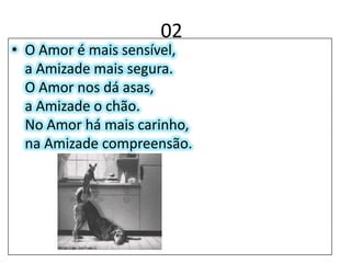 02O Amor é mais sensível,a Amizade mais segura. O Amor nos dá asas,a Amizade o chão.No Amor há mais carinho,na Amizade compreensão.