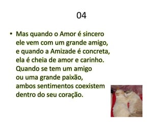 04Mas quando o Amor é sinceroele vem com um grande amigo,e quando a Amizade é concreta,ela é cheia de amor e carinho.Quando se tem um amigoou uma grande paixão,ambos sentimentos coexistemdentro do seu coração.