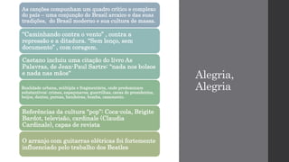 Alegria,
Alegria
As canções compunham um quadro crítico e complexo
do país – uma conjunção do Brasil arcaico e das suas
tradições, do Brasil moderno e sua cultura de massa.
“Caminhando contra o vento” , contra a
repressão e a ditadura. “Sem lenço, sem
documento” , com coragem.
Caetano incluiu uma citação do livro As
Palavras, de Jean-Paul Sartre: "nada nos bolsos
e nada nas mãos“
Realidade urbana, múltipla e fragmentária, onde predominam
substantivos: crimes, espaçonaves, guerrilhas, caras de presidentes,
beijos, dentes, pernas, bandeiras, bomba, casamento.
Referências da cultura “pop”: Coca-cola, Brigite
Bardot, televisão, cardinale (Claudia
Cardinale), capas de revista
O arranjo com guitarras elétricas foi fortemente
influenciado pelo trabalho dos Beatles
 
