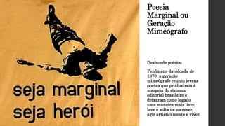 Poesia
Marginal ou
Geração
Mimeógrafo
Desbunde poético
Fenômeno da década de
1970, a geração
mimeógrafo reuniu jovens
poetas que produziram à
margem do sistema
editorial brasileiro e
deixaram como legado
uma maneira mais livre,
leve e solta de escrever,
agir artisticamente e viver.
 