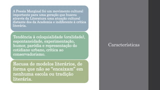 Características
A Poesia Marginal foi um movimento cultural
importante para uma geração que buscou
através da Literatura uma atuação cultural
distante dos da Academia e indiferente à crítica
literária.
Tendência à coloquialidade (oralidade),
espontaneidade, experimentação,
humor, paródia e representação do
cotidiano urbano, crítica ao
conservadorismo.
Recusa de modelos literários, de
forma que não se “encaixam” em
nenhuma escola ou tradição
literária.
 