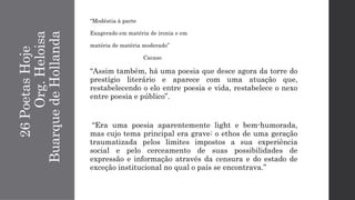 26PoetasHoje
Org.Heloisa
BuarquedeHollanda
“Modéstia à parte
Exagerado em matéria de ironia e em
matéria de matéria moderado”
Cacaso
“Assim também, há uma poesia que desce agora da torre do
prestígio literário e aparece com uma atuação que,
restabelecendo o elo entre poesia e vida, restabelece o nexo
entre poesia e público”.
“Era uma poesia aparentemente light e bem-humorada,
mas cujo tema principal era grave: o ethos de uma geração
traumatizada pelos limites impostos a sua experiência
social e pelo cerceamento de suas possibilidades de
expressão e informação através da censura e do estado de
exceção institucional no qual o país se encontrava.”
 
