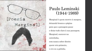 Paulo Leminski
(1944-1989)
Marginal é quem escreve à margem,
deixando branca a página
para que a paisagem passe
e deixe tudo claro à sua passagem.
Marginal, escrever na
entrelinha,
sem nunca saber direito
quem veio primeiro,
o ovo ou a galinha.
 