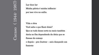Cacaso(1944-1987)
Lar doce lar
Minha pátria é minha infância:
por isso vivo no exílio.
Vida e obra
Você sabe o que Kant dizia?
Que se tudo desse certo no meio também
daria no fim dependendo da ideia que se
fizesse de começo
e depois – pra ilustrar – saiu dançando um
foxtrote
 