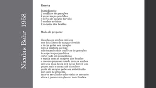 NicolasBehr1958
Receita
Ingredientes:
2 conflitos de gerações
4 esperanças perdidas
3 litros de sangue fervido
5 sonhos eróticos
2 canções dos beatles
Modo de preparar
dissolva os sonhos eróticos
nos dois litros de sangue fervido
e deixe gelar seu coração
leve a mistura ao fogo
adicionando dois conflitos de gerações
às esperanças perdidas
corte tudo em pedacinhos
e repita com as canções dos beatles
o mesmo processo usado com os sonhos
eróticos mas desta vez deixe ferver um
pouco mais e mexa até dissolver
parte do sangue pode ser substituído
por suco de groselha
mas os resultados não serão os mesmos
sirva o poema simples ou com ilusões.
 