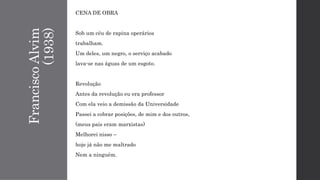 FranciscoAlvim
(1938)
CENA DE OBRA
Sob um céu de rapina operários
trabalham.
Um deles, um negro, o serviço acabado
lava-se nas águas de um esgoto.
Revolução
Antes da revolução eu era professor
Com ela veio a demissão da Universidade
Passei a cobrar posições, de mim e dos outros,
(meus pais eram marxistas)
Melhorei nisso –
hoje já não me maltrado
Nem a ninguém.
 
