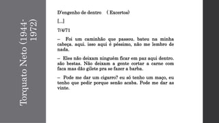 TorquatoNeto(1944-
1972)
D’engenho de dentro ( Excertos)
[...]
7/4/71
– Foi um caminhão que passou. bateu na minha
cabeça. aqui. isso aqui é péssimo, não me lembro de
nada.
– Eles não deixam ninguém ficar em paz aqui dentro.
são bestas. Não deixam a gente cortar a carne com
faca mas dão gilete pra se fazer a barba.
– Pode me dar um cigarro? eu só tenho um maço, eu
tenho que pedir porque senão acaba. Pode me dar as
vinte.
 