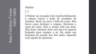 AnaCristinaCesar
1952-1983
Arpejos
[...]
2 Ontem na recepção virei inadvertidamente
a cabeça contra o beijo de saudação de
Antônia. Senti na nuca o bafo do susto. Não
havia como desfazer o engano. Sorrimos o
resto da noite. Falo o tempo todo em mim.
Não deixo Antônia abrir sua boca de lagarta
beijando para sempre o ar. Na saída nos
beijamos de acordo, dos dois lados. Aguardo
crise aguda de remorsos.
 
