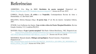 Referências
AMBRÓSIO, Cris. Blog da BBM. Raridades da poesia marginal. Disponível em:
<https://blog.bbm.usp.br/2017/raridades-da-poesia-marginal/> . Acesso em 05 out. 2019.
CORREA, Priscila Gomes. O crítico e a Tropicália. Contemporâneos Revista de Artes e
Humanidade, n.3, São Paulo 2009.
HOLANDA, Heloísa Buarque (Org.). 26 poetas hoje. 6º ed. Rio de Janeiro: Aeroplano Editora,
2007.
JÚNIOR, Luiz Guilherme dos Santos. Uma revisão crítica da Poesia Marginal Brasileira. Revista
Estação Literária, V.12. Londrina-PR,2014.
MATOSO, Glauco. O que é poesia marginal? São Paulo: Editora Brasiliense, 1982. Disponível em:
< https://www.slideshare.net/monefontes/o-que-poesia-marginal?qid=2eca03e0-ce98-
43f7-9832-6f0ada5f406c&v=&b=&from_search=1> . Acesso em 04 out. 2019.
MEDEIROS, Manuela Quadra. Diálogos antropofágicos: Poesia Concreta e Tropicalismo.
Disponível em: <
http://letrasportugues.grad.ufsc.br/files/2012/06/TCC_MANUELA_QUADRA_DE_MEDEIROS_VE
RSAO_FINAL_2012.pdf>. Acesso em 10 0ut. 2019.
 