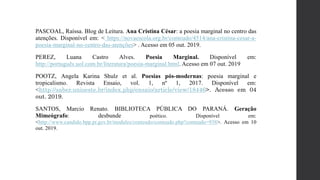 PASCOAL, Raíssa. Blog de Leitura. Ana Cristina César: a poesia marginal no centro das
atenções. Disponível em: < https://novaescola.org.br/conteudo/4514/ana-cristina-cesar-a-
poesia-marginal-no-centro-das-atenções> . Acesso em 05 out. 2019.
PEREZ, Luana Castro Alves. Poesia Marginal. Disponível em:
http://português.uol.com.br/literatura/poesia-marginal.html. Acesso em 07 out. 2019
POOTZ, Angela Karina Shulz et al. Poesias pós-modernas: poesia marginal e
tropicalismo. Revista Ensaio, vol. 1, nº 1, 2017. Disponível em:
<http://saber.unioeste.br/index.php/ensaio/article/view/18446>. Acesso em 04
out. 2019.
SANTOS, Marcio Renato. BIBLIOTECA PÚBLICA DO PARANÁ. Geração
Mimeógrafo: desbunde poético. Disponível em:
<http://www.candido.bpp.pr.gov.br/modules/conteudo/conteudo.php?conteudo=938>. Acesso em 10
out. 2019.
 