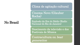 No Brasil
Clima de agitação cultural
Cinema Novo (Glauber
Rocha)
Explosão da Era do Rádio (Radio
Nacional do Rio de Janeiro)
Nascimento da televisão e dos
Festivais de Música
Contracultura ou beat
generation
 