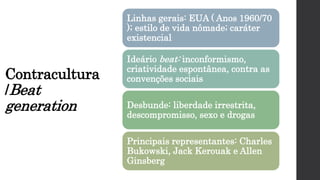 Contracultura
/Beat
generation
Linhas gerais: EUA ( Anos 1960/70
); estilo de vida nômade; caráter
existencial
Ideário beat: inconformismo,
criatividade espontânea, contra as
convenções sociais
Desbunde: liberdade irrestrita,
descompromisso, sexo e drogas
Principais representantes: Charles
Bukowski, Jack Kerouak e Allen
Ginsberg
 