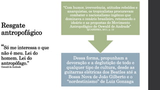 Resgate
antropofágico
“Só me interessa o que
não é meu. Lei do
homem. Lei do
antropófago.”
Oswald deAndrade
Dessa forma, propunham a
devoração e a deglutição de todo e
qualquer tipo de cultura, desde as
guitarras elétricas dos Beatles até a
Bossa Nova de João Gilberto e o
“nordestinismo” de Luiz Gonzaga
“Com humor, irreverência, atitudes rebeldes e
anarquistas, os tropicalistas procuravam
combater o nacionalismo ingênuo que
dominava o cenário brasileiro, retomando o
ideário e as propostas do Movimento
Antropofágico de Oswald de Andrade”
QUARESMA, 2011, p. 13
 